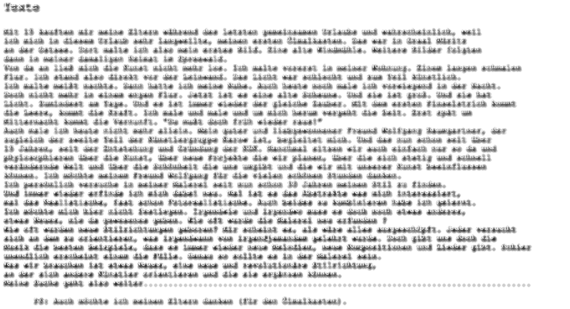 Texte  Mit 15 kauften mir meine Eltern whrend des letzten gemeinsamen Urlaubs und wahrscheinlich, weil  ich mich in diesem Urlaub sehr langweilte, meinen ersten lmalkasten. Das war in Graal Mritz   an der Ostsee. Dort malte ich also mein erstes Bild. Eine alte Windmhle. Weitere Bilder folgten  dann in meiner damaligen Heimat im Spreewald. Von da an lie mich die Kunst nicht mehr los. Ich malte vorerst in meiner Wohnung. Einem langen schmalen Flur. Ich stand also direkt vor der Leinwand. Das Licht war schlecht und zum Teil knstlich. Ich malte meit nachts. Dann hatte ich meine Ruhe. Auch heute noch male ich vorwiegend in der Nacht. Doch nicht mehr in einem engen Flur. Jetzt ist es eine alte Scheune. Und sie ist gro. Und sie hat Licht. Zumindest am Tage. Und es ist immer wieder der gleiche Zauber. Mit dem ersten Pinselstrich kommt  die Leere, kommt die Kraft. Ich male und male und um mich herum vergeht die Zeit. Erst spt um  Mitternacht kommt die Vernunft. Du mut doch frh wieder raus! Auch male ich heute nicht mehr allein. Mein guter und liebgewonnener Freund Wolfgang Baumgartner, der zugleich der zweite Teil der Knstlergruppe Karow ist, begleitet mich. Und das nun schon seit ber 15 Jahren, seit der Entstehung und Grndung der KGK. Manchmal sitzen wir auch einfach nur so da und phylosophieren ber die Kunst, ber neue Projekte die wir planen, ber die sich stetig und schnell  verndernde Welt und ber die Schnheit die uns umgibt und die wir mit unserer Kunst beeinflussen knnen. Ich mchte meinem Freund Wolfgang fr die vielen schnen Stunden danken. Ich persnlich versuche in meiner Malerei seit nun schon 30 Jahren meinen Stil zu finden.  Und immer wieder erfinde ich mich dabei neu. Mal ist es das Abstrakte was mich interessiert,  mal das Realistische, fast schon Fotorealistische. Auch beides zu kombinieren habe ich gelernt.  Ich mchte mich hier nicht festlegen. Irgendwie und irgendwo muss es doch noch etwas anderes,  etwas Neues, nie da gewesenes geben. Wie oft wurde die Malerei neu erfunden ?  Wie oft wurden neue Stilrichtungen geboren? Mir scheint es, als wre alles ausgeschpft. Jeder versucht  sich an dem zu orientieren, was irgendwann von irgendjemandem gelehrt wurde. Doch gibt uns doch die  Musik die besten Beispiele, dass es immer wieder neue Melodien, neue Kompositionen und Lieder gibt. Schier  unendlich erscheint einem die Flle. Genau so sollte es in der Malerei sein.  Was wir brauchen ist etwas Neues, eine neue und revolutionre Stilrichtung,  an der sich andere Knstler orientieren und die sie ergnzen knnen.  Meine Suche geht also weiter..............................................................................               PS: Auch mchte ich meinen Eltern danken (fr den lmalkasten).