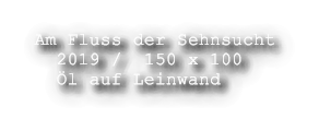 Am Fluss der Sehnsucht   2019 /  150 x 100   l auf Leinwand