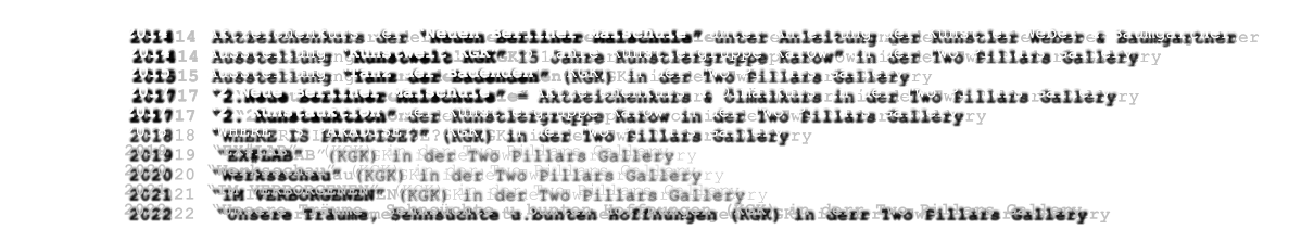 2014	Aktzeichenkurs der Neuen Berliner Malschule unter Anleitung der Knstler Weber & Baumgartner     2014	Ausstellung Kunstwelt KGK 15 Jahre Knstlergruppe Karow in der Two Pillars Gallery      2015	Ausstellung Tanz der Badenden (KGK) in der Two Pillars Gallery     2017	2.Neue Berliner Malschule = Aktzeichenkurs & lmalkurs in der Two Pillars Gallery 2017	2. Kunstauktion der Knstlergruppe Karow in der Two Pillars Gallery 2018	WHERE IS PARADISE? (KGK) in der Two Pillars Gallery 2019    EX#LAB  (KGK) in der Two Pillars Gallery 2020	Werksschau (KGK) in der Two Pillars Gallery 2021	IM VERBORGENEN (KGK) in der Two Pillars Gallery 2022    Unsere Trume, Sehnschte u.bunten Hoffnungen (KGK) in derr Two Pillars Gallery